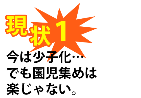 現状1：今は少子化･･･でも園児集めは楽じゃない。