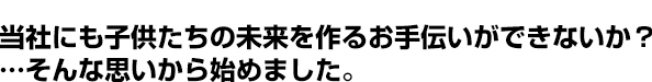 当社にも子供たちの未来を作るお手伝いができないか？そんな思いから始めました。