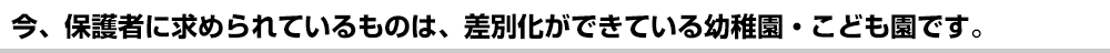 今、保護者に求められているものは、差別化ができている幼稚園・こども園です。