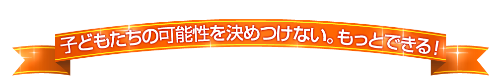 子どもたちの可能性を決めつけない。もっとできる！